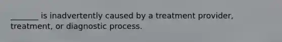 _______ is inadvertently caused by a treatment provider, treatment, or diagnostic process.