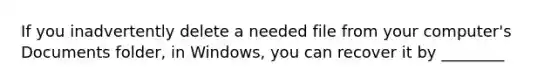 If you inadvertently delete a needed file from your computer's Documents folder, in Windows, you can recover it by ________