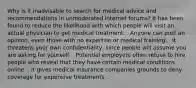 Why is it inadvisable to search for medical advice and recommendations in unmoderated internet forums? It has been found to reduce the likelihood with which people will visit an actual physician to get medical treatment. . Anyone can post an opinion, even those with no expertise or medical training. . It threatens your own confidentiality, since people will assume you are asking for yourself. . Potential employers often refuse to hire people who reveal that they have certain medical conditions online. . It gives medical insurance companies grounds to deny coverage for expensive treatments. .