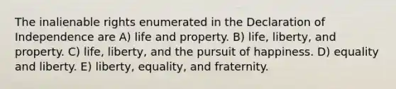 The inalienable rights enumerated in the Declaration of Independence are A) life and property. B) life, liberty, and property. C) life, liberty, and the pursuit of happiness. D) equality and liberty. E) liberty, equality, and fraternity.