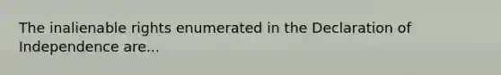 The inalienable rights enumerated in the Declaration of Independence are...