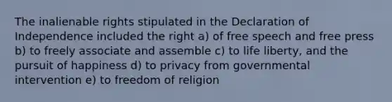 The inalienable rights stipulated in the Declaration of Independence included the right a) of free speech and free press b) to freely associate and assemble c) to life liberty, and the pursuit of happiness d) to privacy from governmental intervention e) to freedom of religion