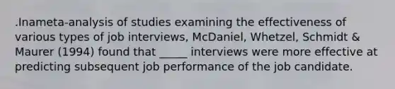 .Inameta-analysis of studies examining the effectiveness of various types of job interviews, McDaniel, Whetzel, Schmidt & Maurer (1994) found that _____ interviews were more effective at predicting subsequent job performance of the job candidate.