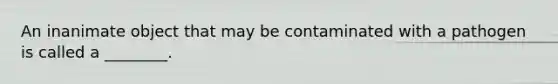 An inanimate object that may be contaminated with a pathogen is called a ________.