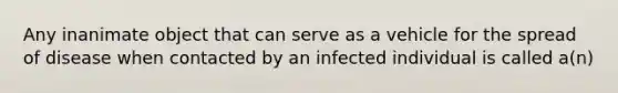 Any inanimate object that can serve as a vehicle for the spread of disease when contacted by an infected individual is called a(n)