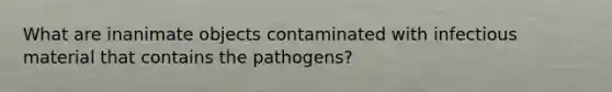 What are inanimate objects contaminated with infectious material that contains the pathogens?