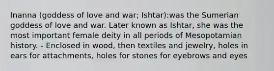 Inanna (goddess of love and war; Ishtar):was the Sumerian goddess of love and war. Later known as Ishtar, she was the most important female deity in all periods of Mesopotamian history. - Enclosed in wood, then textiles and jewelry, holes in ears for attachments, holes for stones for eyebrows and eyes