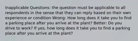 Inapplicable Questions: the question must be applicable to all respondents in the sense that they can reply based on their own experience or condition Wrong: How long does it take you to find a parking place after you arrive at the plant? Better: Do you drive to work? If yes, how long does it take you to find a parking place after you arrive at the plant?