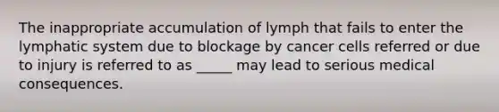 The inappropriate accumulation of lymph that fails to enter the lymphatic system due to blockage by cancer cells referred or due to injury is referred to as _____ may lead to serious medical consequences.