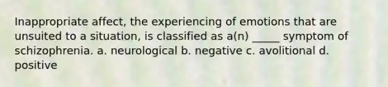 Inappropriate affect, the experiencing of emotions that are unsuited to a situation, is classified as a(n) _____ symptom of schizophrenia. a. neurological b. negative c. avolitional d. positive