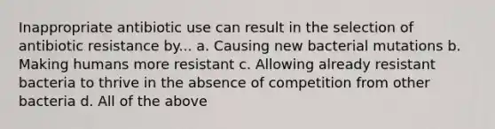 Inappropriate antibiotic use can result in the selection of antibiotic resistance by... a. Causing new bacterial mutations b. Making humans more resistant c. Allowing already resistant bacteria to thrive in the absence of competition from other bacteria d. All of the above