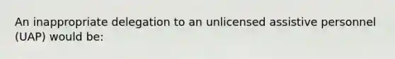 An inappropriate delegation to an unlicensed assistive personnel (UAP) would be: