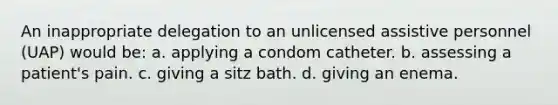 An inappropriate delegation to an unlicensed assistive personnel (UAP) would be: a. applying a condom catheter. b. assessing a patient's pain. c. giving a sitz bath. d. giving an enema.