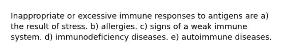 Inappropriate or excessive immune responses to antigens are a) the result of stress. b) allergies. c) signs of a weak immune system. d) immunodeficiency diseases. e) autoimmune diseases.