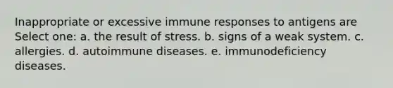 Inappropriate or excessive immune responses to antigens are Select one: a. the result of stress. b. signs of a weak system. c. allergies. d. autoimmune diseases. e. immunodeficiency diseases.