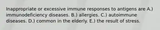 Inappropriate or excessive immune responses to antigens are A.) immunodeficiency diseases. B.) allergies. C.) autoimmune diseases. D.) common in the elderly. E.) the result of stress.