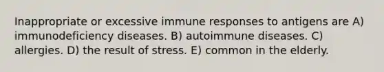 Inappropriate or excessive immune responses to antigens are A) immunodeficiency diseases. B) autoimmune diseases. C) allergies. D) the result of stress. E) common in the elderly.