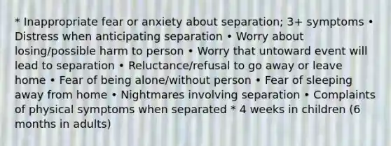 * Inappropriate fear or anxiety about separation; 3+ symptoms • Distress when anticipating separation • Worry about losing/possible harm to person • Worry that untoward event will lead to separation • Reluctance/refusal to go away or leave home • Fear of being alone/without person • Fear of sleeping away from home • Nightmares involving separation • Complaints of physical symptoms when separated * 4 weeks in children (6 months in adults)