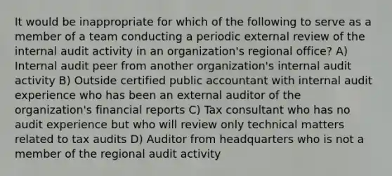 It would be inappropriate for which of the following to serve as a member of a team conducting a periodic external review of the internal audit activity in an organization's regional office? A) Internal audit peer from another organization's internal audit activity B) Outside certified public accountant with internal audit experience who has been an external auditor of the organization's financial reports C) Tax consultant who has no audit experience but who will review only technical matters related to tax audits D) Auditor from headquarters who is not a member of the regional audit activity