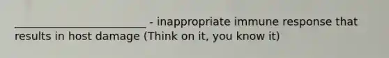 ________________________ - inappropriate immune response that results in host damage (Think on it, you know it)