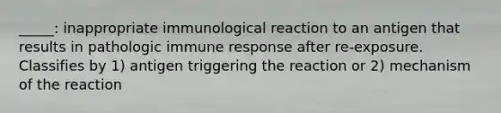 _____: inappropriate immunological reaction to an antigen that results in pathologic immune response after re-exposure. Classifies by 1) antigen triggering the reaction or 2) mechanism of the reaction