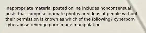 Inappropriate material posted online includes nonconsensual posts that comprise intimate photos or videos of people without their permission is known as which of the following? cyberporn cyberabuse revenge porn image manipulation