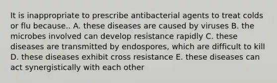 It is inappropriate to prescribe antibacterial agents to treat colds or flu because.. A. these diseases are caused by viruses B. the microbes involved can develop resistance rapidly C. these diseases are transmitted by endospores, which are difficult to kill D. these diseases exhibit cross resistance E. these diseases can act synergistically with each other