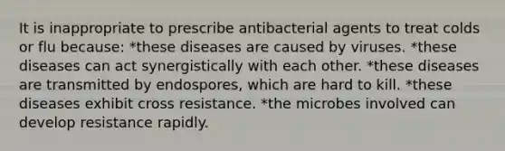 It is inappropriate to prescribe antibacterial agents to treat colds or flu because: *these diseases are caused by viruses. *these diseases can act synergistically with each other. *these diseases are transmitted by endospores, which are hard to kill. *these diseases exhibit cross resistance. *the microbes involved can develop resistance rapidly.