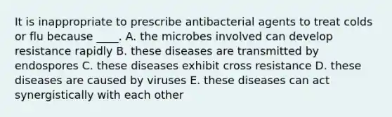 It is inappropriate to prescribe antibacterial agents to treat colds or flu because ____. A. the microbes involved can develop resistance rapidly B. these diseases are transmitted by endospores C. these diseases exhibit cross resistance D. these diseases are caused by viruses E. these diseases can act synergistically with each other