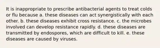 It is inappropriate to prescribe antibacterial agents to treat colds or flu because a. these diseases can act synergistically with each other. b. these diseases exhibit cross resistance. c. the microbes involved can develop resistance rapidly. d. these diseases are transmitted by endospores, which are difficult to kill. e. these diseases are caused by viruses.