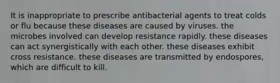 It is inappropriate to prescribe antibacterial agents to treat colds or flu because these diseases are caused by viruses. the microbes involved can develop resistance rapidly. these diseases can act synergistically with each other. these diseases exhibit cross resistance. these diseases are transmitted by endospores, which are difficult to kill.