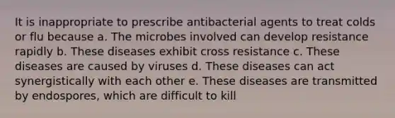 It is inappropriate to prescribe antibacterial agents to treat colds or flu because a. The microbes involved can develop resistance rapidly b. These diseases exhibit cross resistance c. These diseases are caused by viruses d. These diseases can act synergistically with each other e. These diseases are transmitted by endospores, which are difficult to kill