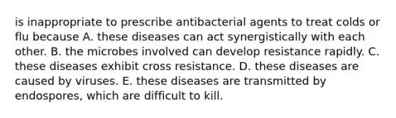 is inappropriate to prescribe antibacterial agents to treat colds or flu because A. these diseases can act synergistically with each other. B. the microbes involved can develop resistance rapidly. C. these diseases exhibit cross resistance. D. these diseases are caused by viruses. E. these diseases are transmitted by endospores, which are difficult to kill.