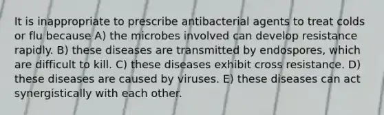 It is inappropriate to prescribe antibacterial agents to treat colds or flu because A) the microbes involved can develop resistance rapidly. B) these diseases are transmitted by endospores, which are difficult to kill. C) these diseases exhibit cross resistance. D) these diseases are caused by viruses. E) these diseases can act synergistically with each other.