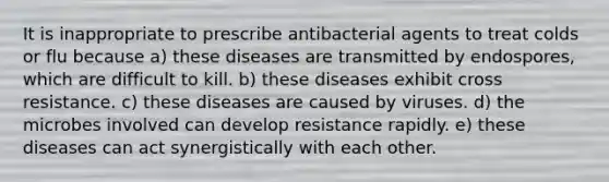 It is inappropriate to prescribe antibacterial agents to treat colds or flu because a) these diseases are transmitted by endospores, which are difficult to kill. b) these diseases exhibit cross resistance. c) these diseases are caused by viruses. d) the microbes involved can develop resistance rapidly. e) these diseases can act synergistically with each other.