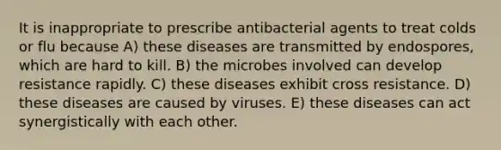 It is inappropriate to prescribe antibacterial agents to treat colds or flu because A) these diseases are transmitted by endospores, which are hard to kill. B) the microbes involved can develop resistance rapidly. C) these diseases exhibit cross resistance. D) these diseases are caused by viruses. E) these diseases can act synergistically with each other.