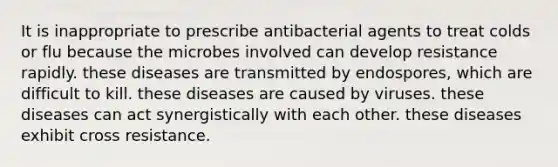 It is inappropriate to prescribe antibacterial agents to treat colds or flu because the microbes involved can develop resistance rapidly. these diseases are transmitted by endospores, which are difficult to kill. these diseases are caused by viruses. these diseases can act synergistically with each other. these diseases exhibit cross resistance.