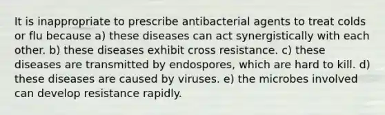 It is inappropriate to prescribe antibacterial agents to treat colds or flu because a) these diseases can act synergistically with each other. b) these diseases exhibit cross resistance. c) these diseases are transmitted by endospores, which are hard to kill. d) these diseases are caused by viruses. e) the microbes involved can develop resistance rapidly.