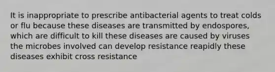 It is inappropriate to prescribe antibacterial agents to treat colds or flu because these diseases are transmitted by endospores, which are difficult to kill these diseases are caused by viruses the microbes involved can develop resistance reapidly these diseases exhibit cross resistance