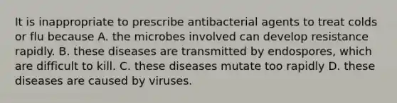 It is inappropriate to prescribe antibacterial agents to treat colds or flu because A. the microbes involved can develop resistance rapidly. B. these diseases are transmitted by endospores, which are difficult to kill. C. these diseases mutate too rapidly D. these diseases are caused by viruses.