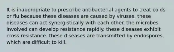 It is inappropriate to prescribe antibacterial agents to treat colds or flu because these diseases are caused by viruses. these diseases can act synergistically with each other. the microbes involved can develop resistance rapidly. these diseases exhibit cross resistance. these diseases are transmitted by endospores, which are difficult to kill.