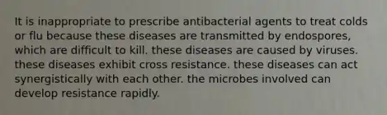 It is inappropriate to prescribe antibacterial agents to treat colds or flu because these diseases are transmitted by endospores, which are difficult to kill. these diseases are caused by viruses. these diseases exhibit cross resistance. these diseases can act synergistically with each other. the microbes involved can develop resistance rapidly.