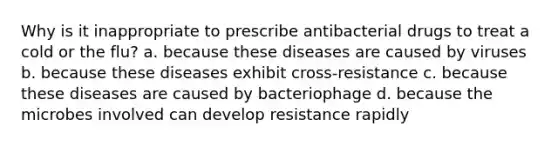 Why is it inappropriate to prescribe antibacterial drugs to treat a cold or the flu? a. because these diseases are caused by viruses b. because these diseases exhibit cross-resistance c. because these diseases are caused by bacteriophage d. because the microbes involved can develop resistance rapidly