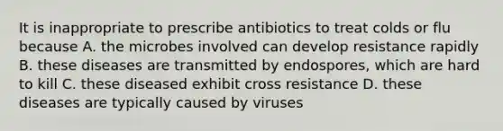 It is inappropriate to prescribe antibiotics to treat colds or flu because A. the microbes involved can develop resistance rapidly B. these diseases are transmitted by endospores, which are hard to kill C. these diseased exhibit cross resistance D. these diseases are typically caused by viruses