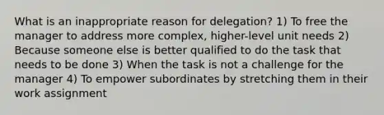 What is an inappropriate reason for delegation? 1) To free the manager to address more complex, higher-level unit needs 2) Because someone else is better qualified to do the task that needs to be done 3) When the task is not a challenge for the manager 4) To empower subordinates by stretching them in their work assignment