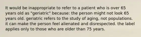 It would be inappropriate to refer to a patient who is over 65 years old as "geriatric" because: the person might not look 65 years old. geriatric refers to the study of aging, not populations. it can make the person feel alienated and disrespected. the label applies only to those who are older than 75 years.