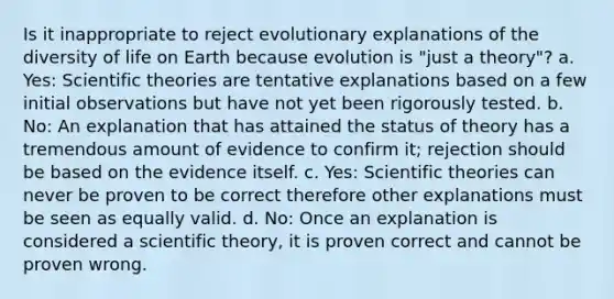 Is it inappropriate to reject evolutionary explanations of the diversity of life on Earth because evolution is "just a theory"? a. Yes: Scientific theories are tentative explanations based on a few initial observations but have not yet been rigorously tested. b. No: An explanation that has attained the status of theory has a tremendous amount of evidence to confirm it; rejection should be based on the evidence itself. c. Yes: Scientific theories can never be proven to be correct therefore other explanations must be seen as equally valid. d. No: Once an explanation is considered a scientific theory, it is proven correct and cannot be proven wrong.