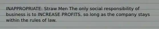 INAPPROPRIATE: Straw Men The only social responsibility of business is to INCREASE PROFITS, so long as the company stays within the rules of law.