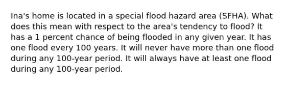 Ina's home is located in a special flood hazard area (SFHA). What does this mean with respect to the area's tendency to flood? It has a 1 percent chance of being flooded in any given year. It has one flood every 100 years. It will never have more than one flood during any 100-year period. It will always have at least one flood during any 100-year period.