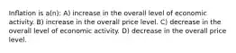 Inﬂation is a(n): A) increase in the overall level of economic activity. B) increase in the overall price level. C) decrease in the overall level of economic activity. D) decrease in the overall price level.